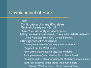 1970s: Development of Rock Continuation of many 60’s styles Country rock : blend of country music and rock Reggae  from the West Indies Funk  with electrification & jazz-like rhythms Punk   (new wave )—a primitive form of rock & roll Classical rock —rock arrangements of earlier serious music Jazz rock  reached wider group than ever before Chicago; Weather Report; Blood, Sweat, & Tears  Many veterans continued, many new artists arrived: Revival of early rock & roll Rise of a dance style called  disco Linda Ronstadt, Billy Joel, Donna Summer, … Other genres of rock arose: 