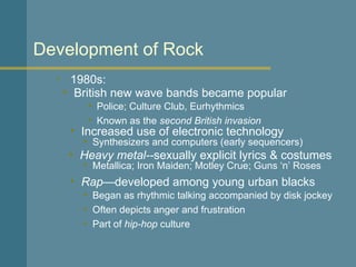 1980s: Development of Rock British new wave bands became popular Increased use of electronic technology Heavy metal-- sexually explicit lyrics & costumes Police; Culture Club, Eurhythmics Known as the  second British invasion Synthesizers and computers (early sequencers) Metallica; Iron Maiden; Motley Crue; Guns ‘n’ Roses Rap —developed among young urban blacks Began as rhythmic talking accompanied by disk jockey Often depicts anger and frustration Part of  hip-hop  culture 