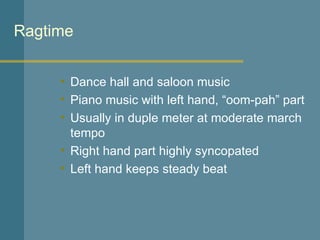 Ragtime Dance hall and saloon music Piano music with left hand, “oom-pah” part Usually in duple meter at moderate march tempo Right hand part highly syncopated Left hand keeps steady beat 