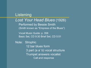 Listening Lost Your Head Blues  (1926) Performed by Bessie Smith (Smith known as “Empress of the Blues”) Vocal Music Guide: p. 358 Basic Set, CD 9:30 Brief Set, CD 5:51 Note:  Strophic   12 bar blues form   3 part (a a’ b) vocal structure   Trumpet answers vocalist Call and response 