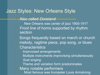 Jazz Styles: New Orleans Style Also called  Dixieland Front line  of horns supported by rhythm section New Orleans was center of jazz 1900-1917 Characteristics Songs frequently based on march or church melody, ragtime piece, pop song, or blues Improvised arrangements Many notable performers Multiple instruments improvising simultaneously Scat singing Theme and variation form predominates Most famous was trumpeter Louis Armstrong 