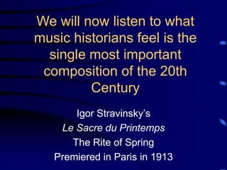 We will now listen to what
music historians feel is the
single most important
composition of the 20th
Century
Igor Stravinsky’s
Le Sacre du Printemps
The Rite of Spring
Premiered in Paris in 1913
 