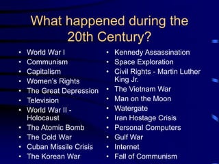 What happened during the
20th Century?
• World War I
• Communism
• Capitalism
• Women’s Rights
• The Great Depression
• Television
• World War II -
Holocaust
• The Atomic Bomb
• The Cold War
• Cuban Missile Crisis
• The Korean War
• Kennedy Assassination
• Space Exploration
• Civil Rights - Martin Luther
King Jr.
• The Vietnam War
• Man on the Moon
• Watergate
• Iran Hostage Crisis
• Personal Computers
• Gulf War
• Internet
• Fall of Communism
 