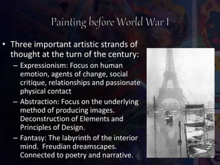 • Three important artistic strands of
thought at the turn of the century:
– Expressionism: Focus on human
emotion, agents of change, social
critique, relationships and passionate
physical contact
– Abstraction: Focus on the underlying
method of producing images.
Deconstruction of Elements and
Principles of Design.
– Fantasy: The labyrinth of the interior
mind. Freudian dreamscapes.
Connected to poetry and narrative.
 
