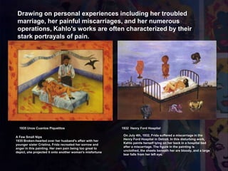 1935 Unos Cuantos Piquetitos 1932 Henry Ford Hospital
Drawing on personal experiences including her troubled
marriage, her painful miscarriages, and her numerous
operations, Kahlo's works are often characterized by their
stark portrayals of pain.
On July 4th, 1932, Frida suffered a miscarriage in the
Henry Ford Hospital in Detroit. In this disturbing work,
Kahlo paints herself lying on her back in a hospital bed
after a miscarriage. The figure in the painting is
unclothed, the sheets beneath her are bloody, and a large
tear falls from her left eye.
A Few Small Nips
1935 Broken-hearted over her husband's affair with her
younger sister Cristina, Frida recreated her sorrow and
anger in this painting. Her own pain being too great to
depict, she projected it onto another woman's misfortune
 