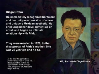 Diego Rivera
He immediately recognized her talent
and her unique expression of a new
and uniquely Mexican aesthetic. He
encouraged her development as an
artist, and began an intimate
relationship with Frida.
They were married in 1929, to the
disapproval of Frida's mother. She
was 22 year old and he 43.
1937, Retrato de Diego Rivera
At the time this portrait was
painted Diego was 51 years old.
However, in this portrait he
appears to be much younger.
Also, Diego was tall, heavy and
larger than life.
 