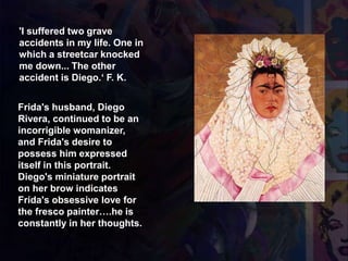 'I suffered two grave
accidents in my life. One in
which a streetcar knocked
me down... The other
accident is Diego.‘ F. K.
1943 Autorretrato como Tehuana
Diego en mis pensamientos
Pensando en Diego
Frida's husband, Diego
Rivera, continued to be an
incorrigible womanizer,
and Frida's desire to
possess him expressed
itself in this portrait.
Diego's miniature portrait
on her brow indicates
Frida's obsessive love for
the fresco painter….he is
constantly in her thoughts.
 