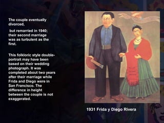 The couple eventually
divorced,
but remarried in 1940;
their second marriage
was as turbulent as the
first.
1931 Frida y Diego Rivera
This folkloric style double-
portrait may have been
based on their wedding
photograph. It was
completed about two years
after their marriage while
Frida and Diego were in
San Francisco. The
difference in height
between the couple is not
exaggerated.
 