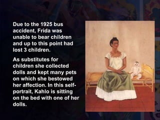 1937 Yo y Mi Muñeca
Due to the 1925 bus
accident, Frida was
unable to bear children
and up to this point had
lost 3 children.
As substitutes for
children she collected
dolls and kept many pets
on which she bestowed
her affection. In this self-
portrait, Kahlo is sitting
on the bed with one of her
dolls.
 