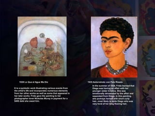 1935 Autorretrato con Pelo Rizado
In the summer of 1934, Frida learned that
Diego was having an affair with her
younger sister Cristina. She was
emotionally devastated by the affair and
separated from Diego. In this painting,
she portrays herself with short curly
hair, most likely to spite Diego who was
very fond of her long flowing hair.
1938 Lo Que el Agua Me Dio
It is a symbolic work illustrating various events from
the artist's life and incorporates numerous elements
from her other works as well as some that appeared in
her later works. Frida gave the painting to her
photographer lover Nickolas Muray in payment for a
$400 debt she owed him.
 