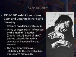 • 1901-1906 exhibitions of van
Gogh and Cezanne in Paris and
Germany
– Deemed “wild beasts” (Fauves)
– Many younger artists, influenced
by the morbid, “decadent”
(Gothic revival) mood of 1890’s
pushed towards this radical
connection between line and
emotion
– The Post-Impression was
infiltrating to the general public.
It resonates profoundly.
 