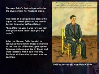 1940 Autorretrato con Pelo Corto
This was Frida's first self-portrait after
the divorce from her husband Diego.
The verse of a song painted across the
top of the portrait points to the reason
behind this act of self-mutilation:
"See, if I loved you, it was for your hair,
now you're bald, I don't love you any
more.".
After the divorce, Frida decided to
renounce the feminine image demanded
of her. She cut off her hair, gave up her
Tehuana costumes so like by Diego and
wore instead a man's suit. The only
feminine attribute she retained was her
earrings.
 