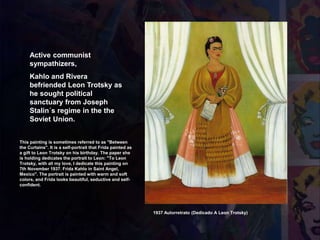 Active communist
sympathizers,
Kahlo and Rivera
befriended Leon Trotsky as
he sought political
sanctuary from Joseph
Stalin´s regime in the the
Soviet Union.
1937 Autorretrato (Dedicado A Leon Trotsky)
This painting is sometimes referred to as "Between
the Curtains". It is a self-portrait that Frida painted as
a gift to Leon Trotsky on his birthday. The paper she
is holding dedicates the portrait to Leon: "To Leon
Trotsky, with all my love, I dedicate this painting on
7th November 1937. Frida Kahlo in Saint Angel,
Mexico". The portrait is painted with warm and soft
colors, and Frida looks beautiful, seductive and self-
confident.
 