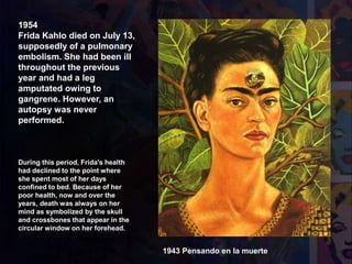 1954
Frida Kahlo died on July 13,
supposedly of a pulmonary
embolism. She had been ill
throughout the previous
year and had a leg
amputated owing to
gangrene. However, an
autopsy was never
performed.
1943 Pensando en la muerte
During this period, Frida's health
had declined to the point where
she spent most of her days
confined to bed. Because of her
poor health, now and over the
years, death was always on her
mind as symbolized by the skull
and crossbones that appear in the
circular window on her forehead.
 