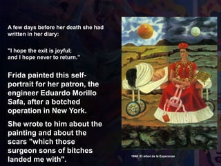 A few days before her death she had
written in her diary:
"I hope the exit is joyful;
and I hope never to return.”
1946 El árbol de la Esperanza
Frida painted this self-
portrait for her patron, the
engineer Eduardo Morillo
Safa, after a botched
operation in New York.
She wrote to him about the
painting and about the
scars "which those
surgeon sons of bitches
landed me with".
 