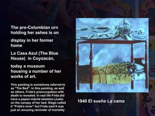 1940 El sueño La cama
The pre-Columbian urn
holding her ashes is on
display in her former
home
La Casa Azul (The Blue
House) in Coyoacán,
today a museum
housing a number of her
works of art.
This painting is sometimes referred to
as "The Bed". In this painting, as well
as others, Frida's preoccupation with
death is revealed. In real life Frida did
have a papier-mâché skeleton (Juda)
on the canopy of her bed. Diego called
it "Frida's lover" but Frida said it was
just an amusing reminder of mortality
 