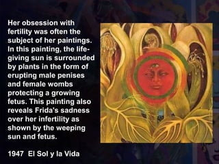 1947 El Sol y la Vida
Her obsession with
fertility was often the
subject of her paintings.
In this painting, the life-
giving sun is surrounded
by plants in the form of
erupting male penises
and female wombs
protecting a growing
fetus. This painting also
reveals Frida's sadness
over her infertility as
shown by the weeping
sun and fetus.
 