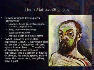 • Heavily influence by Gauguin’s
“primitivism”
– Connects figure deconstruction to
classical compositions
– Bold, clear color swatches
– Essential forms only
– Artificial depth and plastic forms
• “What I am after, above all is
expression .. [But] ... expression does
not consist of the passion mirrored
upon a human face. . . . The whole
arrangement of my picture is
expressive. The placement of figures
or objects, the empty spaces around
them, the proportions, everything
plays a part
 