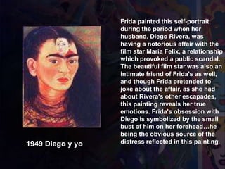1949 Diego y yo
Frida painted this self-portrait
during the period when her
husband, Diego Rivera, was
having a notorious affair with the
film star Maria Felix, a relationship
which provoked a public scandal.
The beautiful film star was also an
intimate friend of Frida's as well,
and though Frida pretended to
joke about the affair, as she had
about Rivera's other escapades,
this painting reveals her true
emotions. Frida's obsession with
Diego is symbolized by the small
bust of him on her forehead…he
being the obvious source of the
distress reflected in this painting.
 