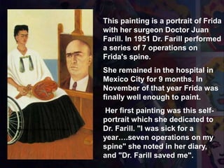 1951 Autorretrato con el Retrato del Dr. Farill
This painting is a portrait of Frida
with her surgeon Doctor Juan
Farill. In 1951 Dr. Farill performed
a series of 7 operations on
Frida's spine.
She remained in the hospital in
Mexico City for 9 months. In
November of that year Frida was
finally well enough to paint.
Her first painting was this self-
portrait which she dedicated to
Dr. Farill. "I was sick for a
year….seven operations on my
spine" she noted in her diary,
and "Dr. Farill saved me".
 