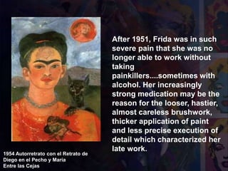 1954 Autorretrato con el Retrato de
Diego en el Pecho y María
Entre las Cejas
After 1951, Frida was in such
severe pain that she was no
longer able to work without
taking
painkillers....sometimes with
alcohol. Her increasingly
strong medication may be the
reason for the looser, hastier,
almost careless brushwork,
thicker application of paint
and less precise execution of
detail which characterized her
late work.
 