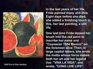 1954 Viva la Vida, Sandias
In the last years of her life,
Frida painted many still-lifes.
Eight days before she died,
she added a finishing touch to
this, her last painting, a still
life.
One last time Frida dipped her
brush into the red paint to
inscribe her name and
"Coyoacan 1954 Mexico" on
the foremost slice. Then, in
large capital letters, she wrote
the motto whose force makes
both her art and her legend
live: "VIVA LA VIDA", she
wrote, "LONG LIVE LIFE".
 