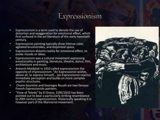 • Expressionism is a term used to denote the use of
distortion and exaggeration for emotional effect, which
first surfaced in the art literature of the early twentieth
century.
• Expressionist painting typically show intense color,
agitated brushstrokes, and disjointed space.
• Expressionism distorts reality for emotional effect, to
evoke moods or ideas.
• Expressionism was a cultural movement expressing
emotionality in painting, literature, theatre, dance, film,
architecture and music.
• Antonín Matějček in 1910 called expressionism the
opposite of impressionism: "An Expressionist wishes,
above all, to express himself... (an Expressionist rejects)
immediate perception and builds on more complex
psychic structures.
• Chaim Sountine and Georeges Roualt are two famous
French Expressionists painters.
• "View of Toledo" by El Greco, 1595/1610 has been
pointed out to bear a particularly striking resemblance
to 20th century expressionism. Historically speaking it is
however part of the Mannerist movement.
 