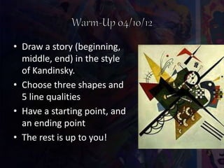 • Draw a story (beginning,
middle, end) in the style
of Kandinsky.
• Choose three shapes and
5 line qualities
• Have a starting point, and
an ending point
• The rest is up to you!
 