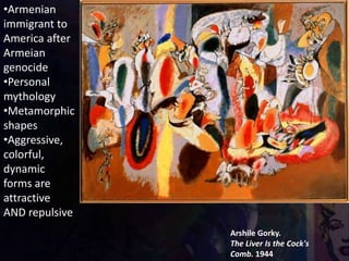Arshile Gorky.
The Liver Is the Cock's
Comb. 1944
•Armenian
immigrant to
America after
Armeian
genocide
•Personal
mythology
•Metamorphic
shapes
•Aggressive,
colorful,
dynamic
forms are
attractive
AND repulsive
 