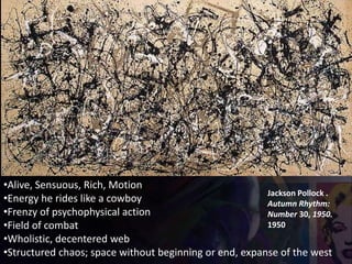 Jackson Pollock .
Autumn Rhythm:
Number 30, 1950.
1950
•Alive, Sensuous, Rich, Motion
•Energy he rides like a cowboy
•Frenzy of psychophysical action
•Field of combat
•Wholistic, decentered web
•Structured chaos; space without beginning or end, expanse of the west
 