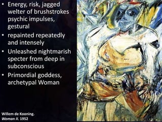 Willem de Kooning.
Woman II. 1952
• Energy, risk, jagged
welter of brushstrokes
psychic impulses,
gestural
• repainted repeatedly
and intensely
• Unleashed nightmarish
specter from deep in
subconscious
• Primordial goddess,
archetypal Woman
 