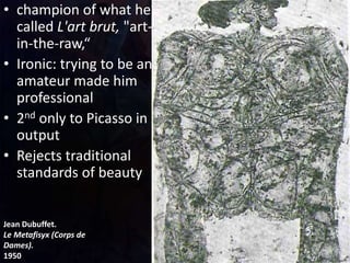 Jean Dubuffet.
Le Metafisyx (Corps de
Dames).
1950
• champion of what he
called L'art brut, "art-
in-the-raw,“
• Ironic: trying to be an
amateur made him
professional
• 2nd only to Picasso in
output
• Rejects traditional
standards of beauty
 