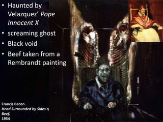 Francis Bacon.
Head Surrounded by Sides of
Beef.
1954
• Haunted by
Velazquez’ Pope
Innocent X
• screaming ghost
• Black void
• Beef taken from a
Rembrandt painting
 