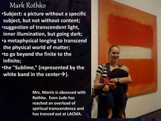 •Subject: a picture without a specific
subject, but not without content;
•suggestion of transcendent light,
inner illumination, but going dark;
•a metaphysical longing to transcend
the physical world of matter;
•to go beyond the finite to the
infinite;
•the "Sublime,“ (represented by the
white band in the center).
Mrs. Morris is obsessed with
Rothko. Even Jude has
reached an overload of
spiritual transcendence and
has tranced out at LACMA.
 