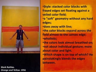Mark Rothko.
Orange and Yellow. 1956
•Style: stacked color blocks with
frayed edges set floating against a
veiled color field;
•a "soft" geometry without any hard
edges;
•does away with line;
•the color blocks expand across the
field almost to the canvas edge;
•wholistic;
•the colors look almost breathed on;
•not about individual gesture; more
about color and light.
•Which shape is on top of which? He
painstakingly blends the edges
between.
 