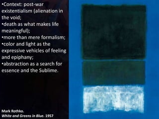 Mark Rothko.
White and Greens in Blue. 1957
•Context: post-war
existentialism (alienation in
the void;
•death as what makes life
meaningful);
•more than mere formalism;
•color and light as the
expressive vehicles of feeling
and epiphany;
•abstraction as a search for
essence and the Sublime.
 