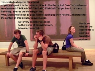 •He created a chapel of his artwork
•If you walk past it in the museum, it looks like the typical “joke” of modern art.
•You have to SIT FOR A LONG TIME AND STARE AT IT to get into it. It starts
flickering. You see the meaning of life.
•Mrs. Morris wrote her 10 page final research paper on Rothko….Therefore for
the context of this picture, to quote Jason:
Not every beholder responds
to the works of this withdrawn,
introspective artist.
For those
who do, the
experience is
akin to a
trancelike
rapture.
 