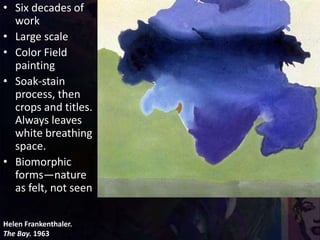 Helen Frankenthaler.
The Bay. 1963
• Six decades of
work
• Large scale
• Color Field
painting
• Soak-stain
process, then
crops and titles.
Always leaves
white breathing
space.
• Biomorphic
forms—nature
as felt, not seen
 