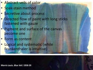 Morris Louis. Blue Veil. 1958-59
• Abstract veils of color
• Soak-stain method
• Secretive about process
• Directed flow of paint with long sticks
fastened with gauze
• Pigment and surface of the canvas
become one
• Form as content
• Logical and systematic (while
Frankenthaler is intuitive)
 