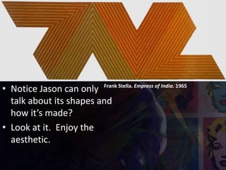 Frank Stella. Empress of India. 1965
• Notice Jason can only
talk about its shapes and
how it’s made?
• Look at it. Enjoy the
aesthetic.
 