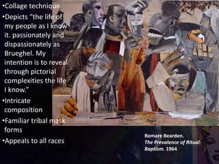 Romare Bearden.
The Prevalence of Ritual:
Baptism. 1964
•Collage technique
•Depicts “the life of
my people as I know
it. passionately and
dispassionately as
Brueghel. My
intention is to reveal
through pictorial
complexities the life
I know.”
•Intricate
composition
•Familiar tribal mask
forms
•Appeals to all races
 
