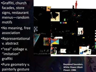 Raymond Saunders.
White Flower Black
Flower. 1986
•Graffiti, church
facades, store
signs, restaurant
menus—random
motifs
•No meaning, free
association
•Representational
v. abstract
•“real” collage v.
“imitation”
graffiti
•Pure geometry v.
painterly gesture
 