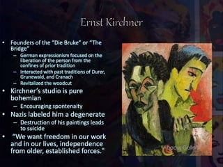 • Founders of the “Die Bruke” or “The
Bridge”
– German expressionism focused on the
liberation of the person from the
confines of prior tradition
– Interacted with past traditions of Durer,
Grunewald, and Cranach
– Revitalized the woodcut
• Kirchner’s studio is pure
bohemian
– Encouraging spontenaity
• Nazis labeled him a degenerate
– Destruction of his paintings leads
to suicide
• “We want freedom in our work
and in our lives, independence
from older, established forces."
 