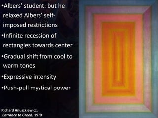 Richard Anuszkiewicz.
Entrance to Green. 1970
•Albers’ student: but he
relaxed Albers’ self-
imposed restrictions
•Infinite recession of
rectangles towards center
•Gradual shift from cool to
warm tones
•Expressive intensity
•Push-pull mystical power
 