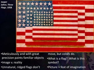 Jasper
Johns. Three
Flags. 1958
•Meticulously and with great
precision paints familiar objects
•Image v. reality
•Unnatural, ridged flags don’t
move, but colors do.
•What is a flag? What is this
symbol?
•Picture = feat of imagination
 