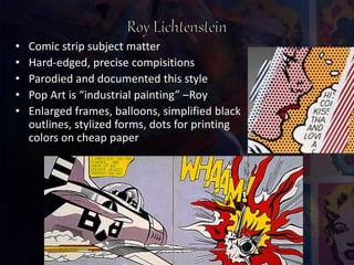 • Comic strip subject matter
• Hard-edged, precise compisitions
• Parodied and documented this style
• Pop Art is “industrial painting” –Roy
• Enlarged frames, balloons, simplified black
outlines, stylized forms, dots for printing
colors on cheap paper
 