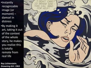 Roy Lichtenstein.
Drowning Girl. 1963
•Instantly
recognizable
image (or
moment) –
damsel in
distress
•By making it
art, taking it out
of the context
of the whole
story, he makes
you realize this
is totally
remote from
real life
 
