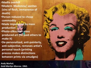 Andy Warhol.
Gold Marilyn Monroe. 1962.
•Media overkill
•Modern Madonna/ vanitas
(sins of flesh, immanence of
death)
•Person reduced to cheap
commodity
•Made impersonal by mass
production
•Photo-silkscreen mass
produced art (he paid others to
make it)
•De-personalized, anti-painterly,
anti-subjective, removes artist’s
personal touch (printing
process makes distinctions
between prints via smudges)
 