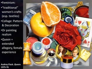 Audrey Flack. Queen.
1975-76
•Feminism:
•“traditional”
women’s crafts
(esp. textiles)
•Collage: Pattern
& Decoration
•Or painting
realism
•Queen =
extended
allegory, female
experience
 