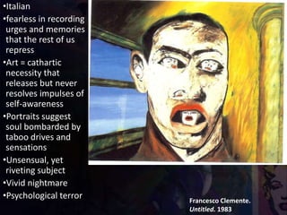 Francesco Clemente.
Untitled. 1983
•Italian
•fearless in recording
urges and memories
that the rest of us
repress
•Art = cathartic
necessity that
releases but never
resolves impulses of
self-awareness
•Portraits suggest
soul bombarded by
taboo drives and
sensations
•Unsensual, yet
riveting subject
•Vivid nightmare
•Psychological terror
 